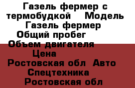 Газель фермер с термобудкой  › Модель ­ Газель фермер  › Общий пробег ­ 140 › Объем двигателя ­ 107 › Цена ­ 830 000 - Ростовская обл. Авто » Спецтехника   . Ростовская обл.